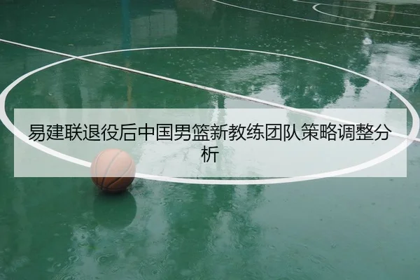易建联退役后中国男篮新教练团队策略调整分析 - feisu
